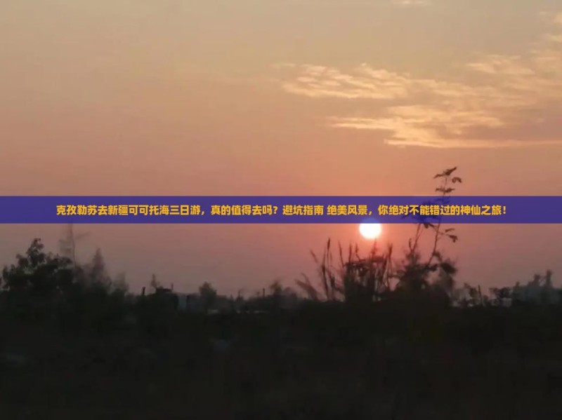 克孜勒苏去新疆可可托海三日游，真的值得去吗？避坑指南+绝美风景，你绝对不能错过的神仙之旅！