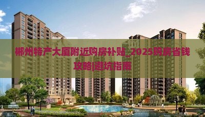郴州特产大厦附近购房补贴_2025购房省钱攻略｜避坑指南