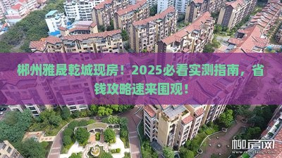 郴州雅晟乾城现房!2025必看实测指南,省钱攻略速来围观!